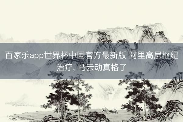 百家乐app世界杯中国官方最新版 阿里高层枢纽治疗, 马云动真格了
