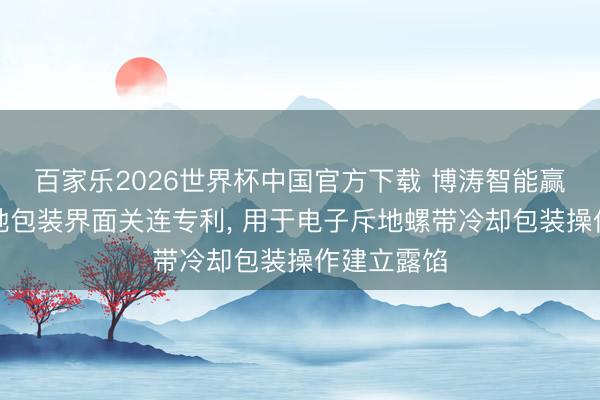 百家乐2026世界杯中国官方下载 博涛智能赢得电子斥地包装界面关连专利， 用于电子斥地螺带冷却包装操作建立露馅