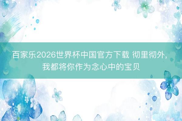 百家乐2026世界杯中国官方下载 彻里彻外， 我都将你作为念心中的宝贝