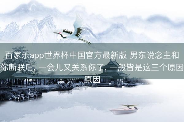 百家乐app世界杯中国官方最新版 男东说念主和你断联后， 一会儿又关系你了， 一般皆是这三个原因