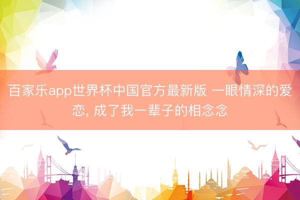 百家乐app世界杯中国官方最新版 一眼情深的爱恋， 成了我一辈子的相念念