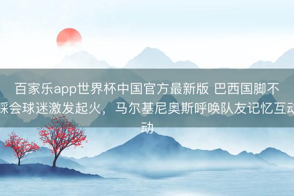 百家乐app世界杯中国官方最新版 巴西国脚不睬会球迷激发起火，马尔基尼奥斯呼唤队友记忆互动