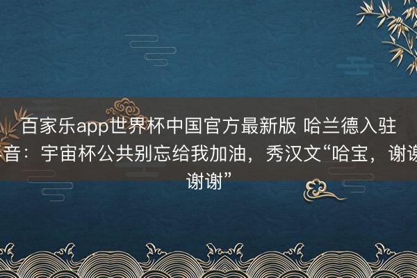 百家乐app世界杯中国官方最新版 哈兰德入驻抖音：宇宙杯公共别忘给我加油，秀汉文“哈宝，谢谢”