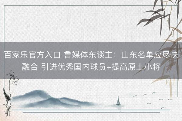 百家乐官方入口 鲁媒体东谈主：山东名单应尽快融合 引进优秀国内球员+提高原土小将