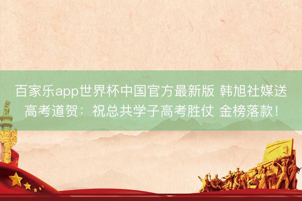 百家乐app世界杯中国官方最新版 韩旭社媒送高考道贺：祝总共学子高考胜仗 金榜落款！