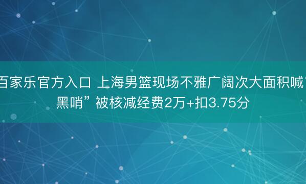 百家乐官方入口 上海男篮现场不雅广阔次大面积喊“黑哨” 被核减经费2万+扣3.75分