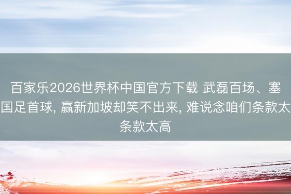 百家乐2026世界杯中国官方下载 武磊百场、塞鸟国足首球, 赢新加坡却笑不出来, 难说念咱们条款太高