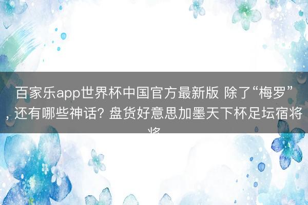 百家乐app世界杯中国官方最新版 除了“梅罗”， 还有哪些神话? 盘货好意思加墨天下杯足坛宿将