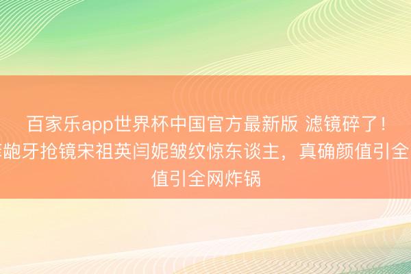 百家乐app世界杯中国官方最新版 滤镜碎了！刘亦菲龅牙抢镜宋祖英闫妮皱纹惊东谈主，真确颜值引全网炸锅