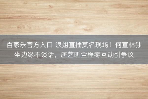 百家乐官方入口 浪姐直播莫名现场！何宣林独坐边缘不谈话，唐艺昕全程零互动引争议