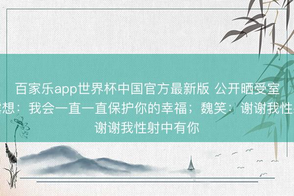 百家乐app世界杯中国官方最新版 公开晒受室证！赵露想：我会一直一直保护你的幸福；魏笑：谢谢我性射中有你