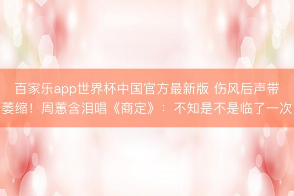 百家乐app世界杯中国官方最新版 伤风后声带萎缩！周蕙含泪唱《商定》：不知是不是临了一次