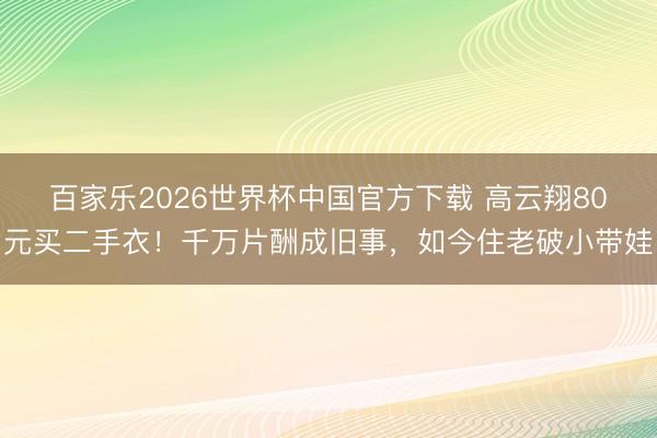 百家乐2026世界杯中国官方下载 高云翔80元买二手衣！千万片酬成旧事，如今住老破小带娃