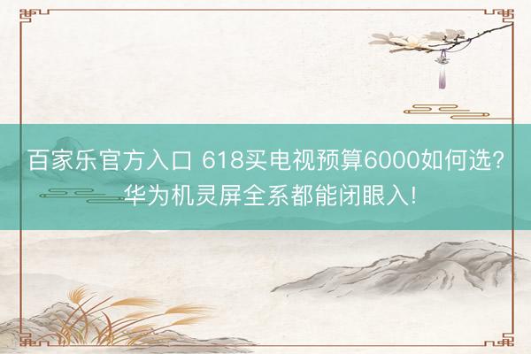 百家乐官方入口 618买电视预算6000如何选? 华为机灵屏全系都能闭眼入!