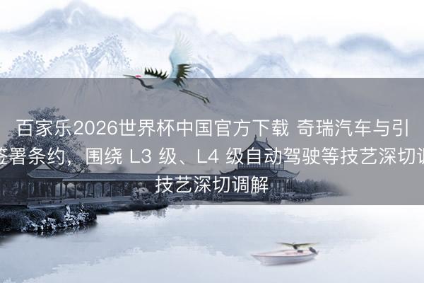 百家乐2026世界杯中国官方下载 奇瑞汽车与引望签署条约,围绕 L3 级、L4 级自动驾驶等技艺深切调解