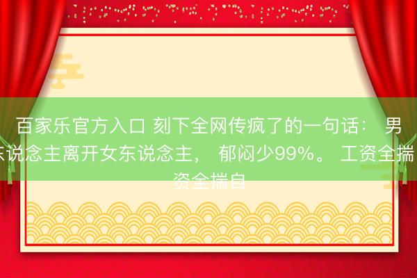 百家乐官方入口 刻下全网传疯了的一句话： 男东说念主离开女东说念主， 郁闷少99%。 工资全揣自