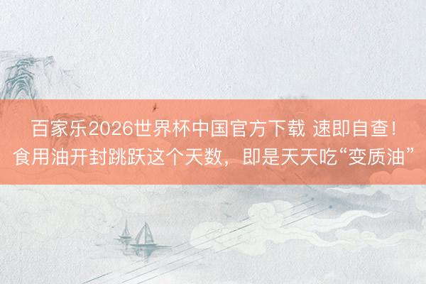 百家乐2026世界杯中国官方下载 速即自查！食用油开封跳跃这个天数，即是天天吃“变质油”