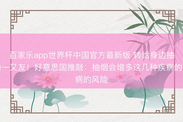 百家乐app世界杯中国官方最新版 转给身边抽烟的一又友！好意思国推敲：抽烟会增多这几种疾病的风险