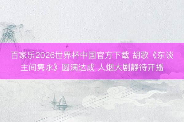 百家乐2026世界杯中国官方下载 胡歌《东谈主间隽永》圆满达成 人烟大剧静待开播