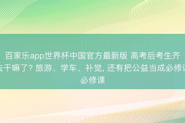百家乐app世界杯中国官方最新版 高考后考生齐去干嘛了? 旅游、学车、补觉， 还有把公益当成必修课