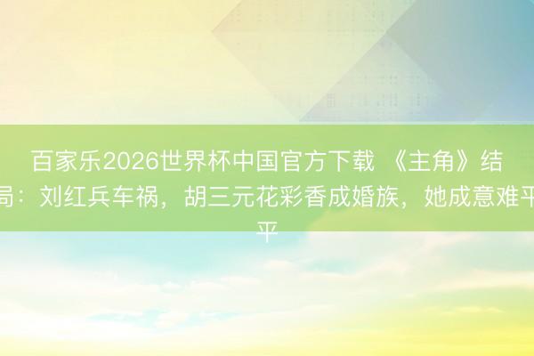 百家乐2026世界杯中国官方下载 《主角》结局：刘红兵车祸，胡三元花彩香成婚族，她成意难平