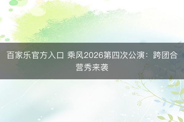 百家乐官方入口 乘风2026第四次公演：跨团合营秀来袭