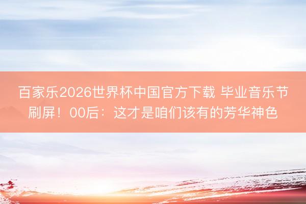 百家乐2026世界杯中国官方下载 毕业音乐节刷屏！00后：这才是咱们该有的芳华神色