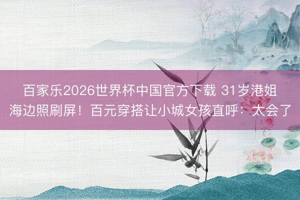 百家乐2026世界杯中国官方下载 31岁港姐海边照刷屏！百元穿搭让小城女孩直呼：太会了