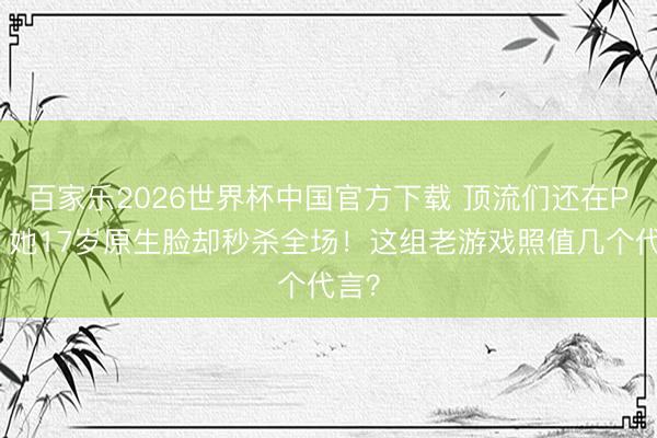 百家乐2026世界杯中国官方下载 顶流们还在P图,她17岁原生脸却秒杀全场!这组老游戏照值几个代言?