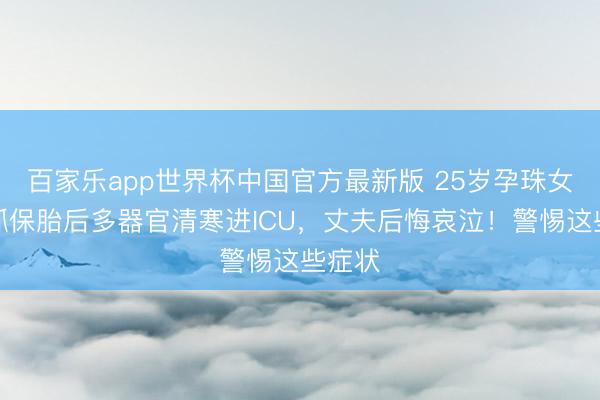 百家乐app世界杯中国官方最新版 25岁孕珠女子坚抓保胎后多器官清寒进ICU，丈夫后悔哀泣！警惕这些症状