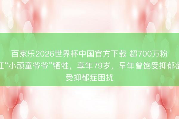 百家乐2026世界杯中国官方下载 超700万粉丝网红“小顽童爷爷”牺牲，享年79岁，早年曾饱受抑郁症困扰