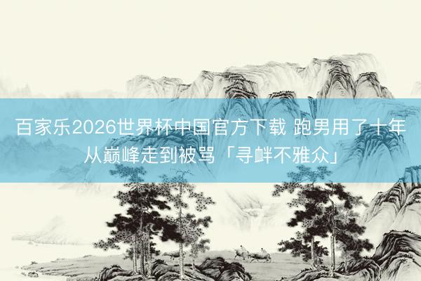 百家乐2026世界杯中国官方下载 跑男用了十年从巅峰走到被骂「寻衅不雅众」