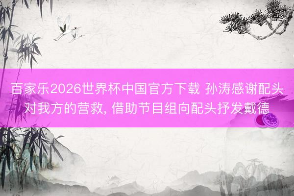 百家乐2026世界杯中国官方下载 孙涛感谢配头对我方的营救, 借助节目组向配头抒发戴德