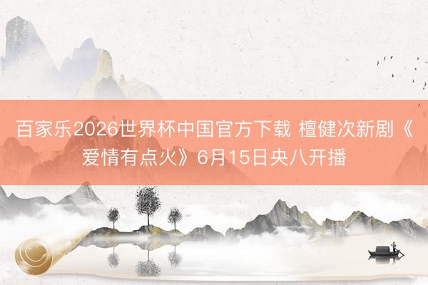 百家乐2026世界杯中国官方下载 檀健次新剧《爱情有点火》6月15日央八开播