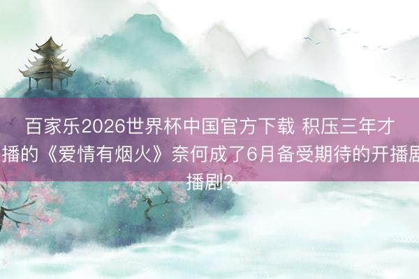 百家乐2026世界杯中国官方下载 积压三年才开播的《爱情有烟火》奈何成了6月备受期待的开播剧?