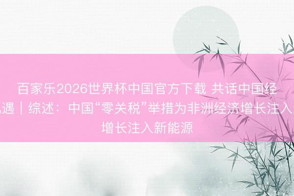 百家乐2026世界杯中国官方下载 共话中国经济新机遇｜综述：中国“零关税”举措为非洲经济增长注入新能源