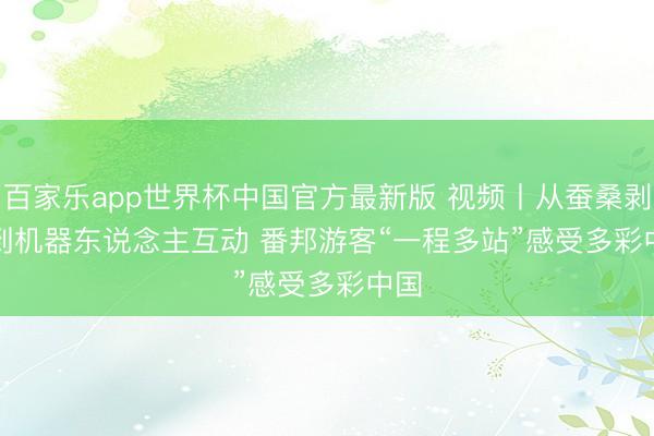 百家乐app世界杯中国官方最新版 视频丨从蚕桑剥茧到机器东说念主互动 番邦游客“一程多站”感受多彩中国