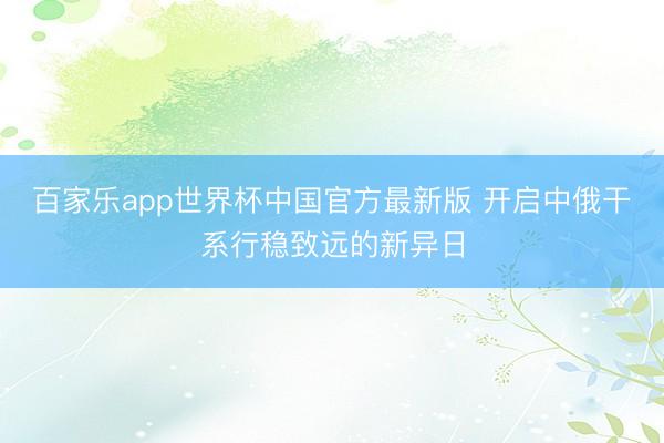 百家乐app世界杯中国官方最新版 开启中俄干系行稳致远的新异日