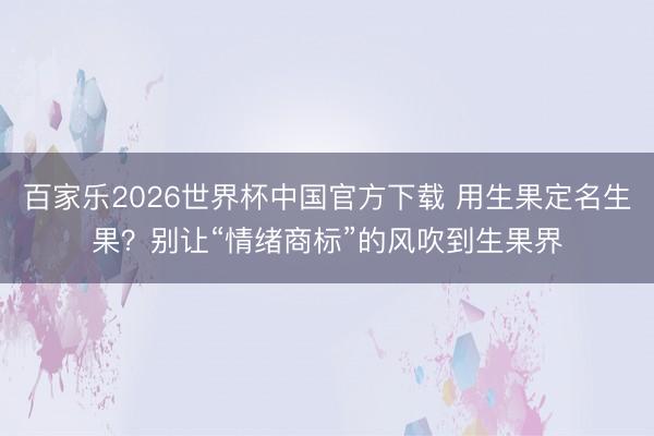 百家乐2026世界杯中国官方下载 用生果定名生果？别让“情绪商标”的风吹到生果界