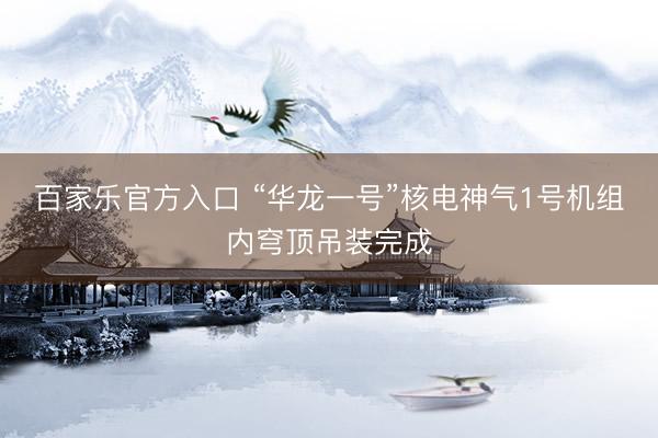 百家乐官方入口 “华龙一号”核电神气1号机组内穹顶吊装完成