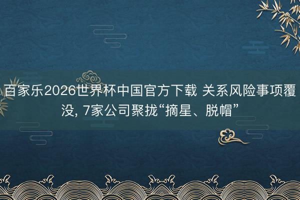 百家乐2026世界杯中国官方下载 关系风险事项覆没， 7家公司聚拢“摘星、脱帽”