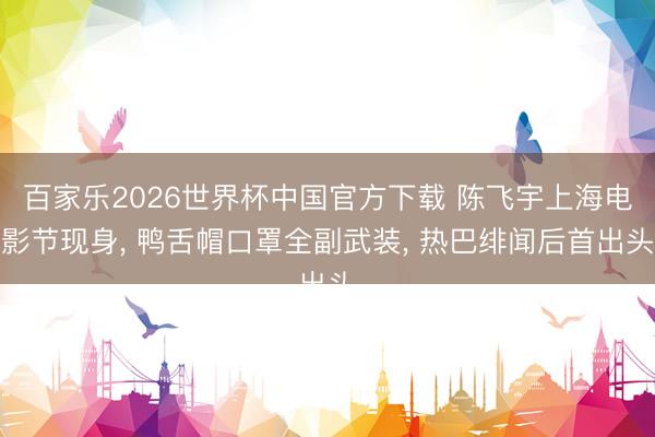 百家乐2026世界杯中国官方下载 陈飞宇上海电影节现身, 鸭舌帽口罩全副武装, 热巴绯闻后首出头
