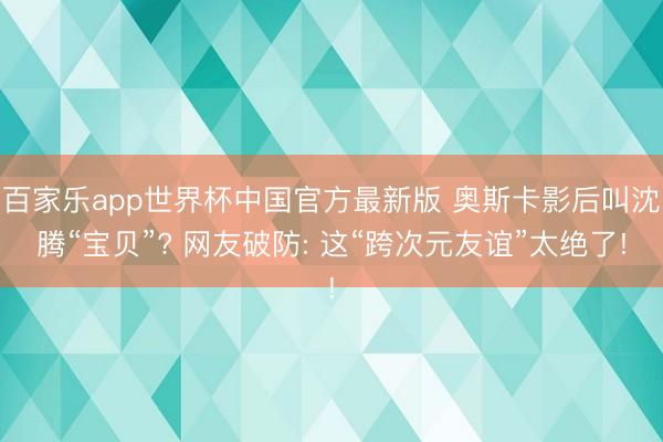 百家乐app世界杯中国官方最新版 奥斯卡影后叫沈腾“宝贝”? 网友破防: 这“跨次元友谊”太绝了!
