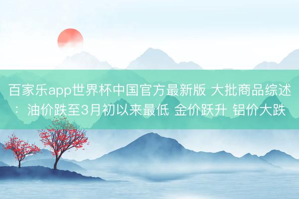 百家乐app世界杯中国官方最新版 大批商品综述：油价跌至3月初以来最低 金价跃升 铝价大跌