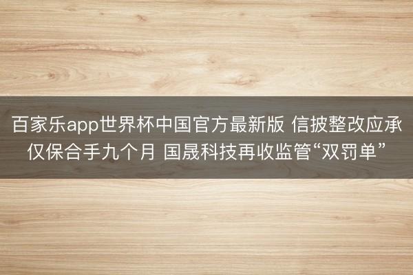 百家乐app世界杯中国官方最新版 信披整改应承仅保合手九个月 国晟科技再收监管“双罚单”