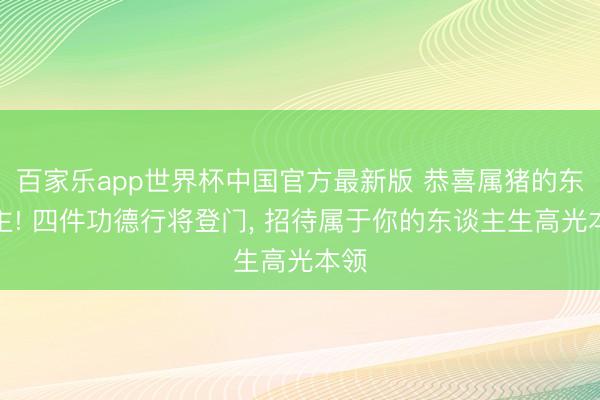 百家乐app世界杯中国官方最新版 恭喜属猪的东谈主! 四件功德行将登门， 招待属于你的东谈主生高光本领