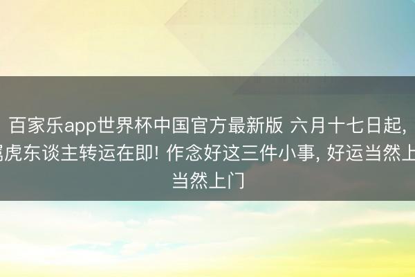 百家乐app世界杯中国官方最新版 六月十七日起， 属虎东谈主转运在即! 作念好这三件小事， 好运当然上门