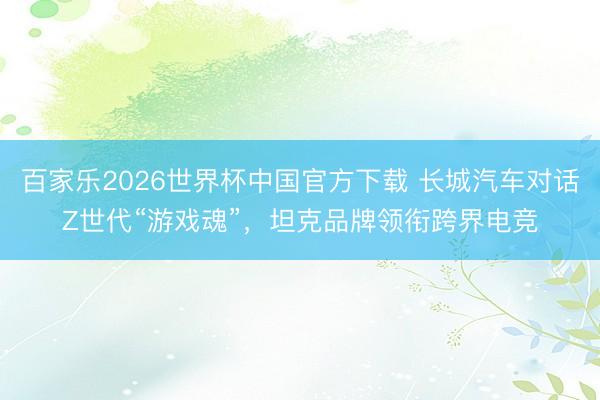 百家乐2026世界杯中国官方下载 长城汽车对话Z世代“游戏魂”,坦克品牌领衔跨界电竞