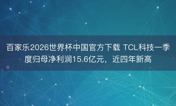 百家乐2026世界杯中国官方下载 TCL科技一季度归母净利润15.6亿元，近四年新高