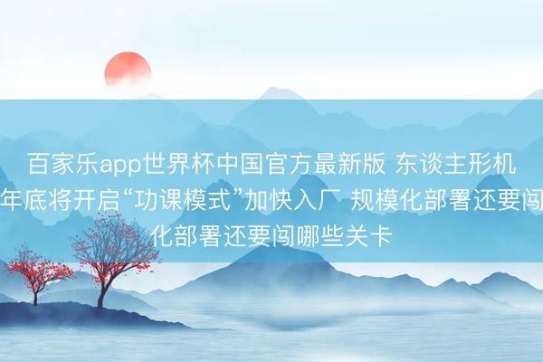 百家乐app世界杯中国官方最新版 东谈主形机器东谈主年底将开启“功课模式”加快入厂 规模化部署还要闯哪些关卡
